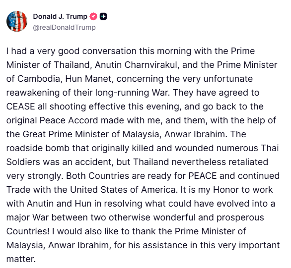 טראמפ: הייתה לי הבוקר שיחה טובה מאוד עם ראש ממשלת תאילנד, אנוטין צ'רנווירקול, וראש ממשלת קמבודיה, הון מאנה, בנוגע להתעוררות המצערת של מלחמתם ארוכת השנים. הם הסכימו להפסיק את כל הירי החל מהערב, ולחזור להסכם השלום המקורי שנחתם ביני לבין עצמם, בעזרת ראש ממשלת מלזיה, אנואר איברהים.